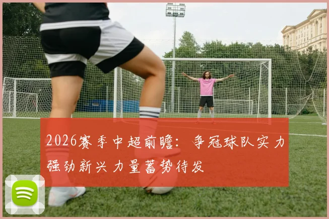 2026赛季中超前瞻：争冠球队实力强劲新兴力量蓄势待发