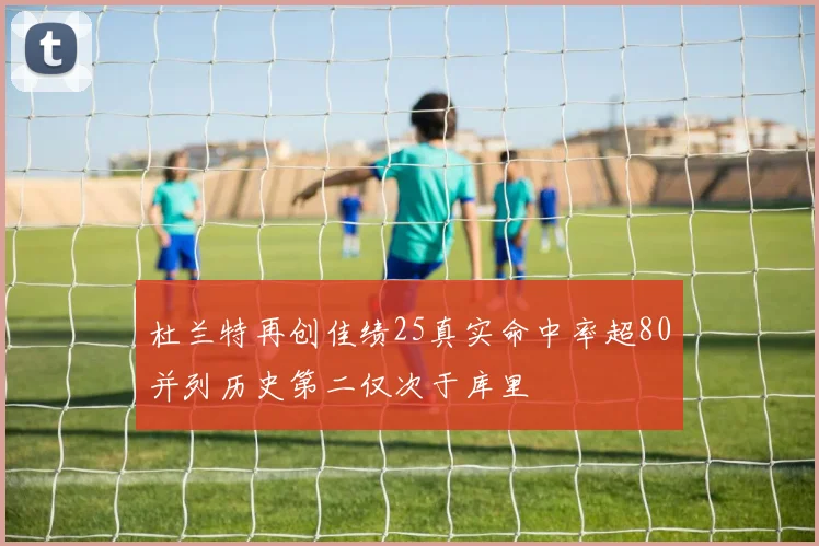 杜兰特再创佳绩25真实命中率超80并列历史第二仅次于库里