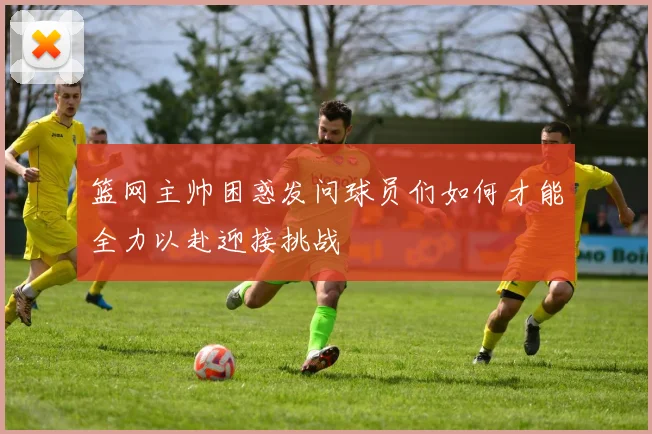 篮网主帅困惑发问球员们如何才能全力以赴迎接挑战