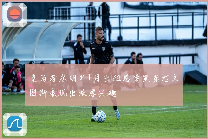 皇马考虑明年1月出租恩德里克尤文图斯表现出浓厚兴趣