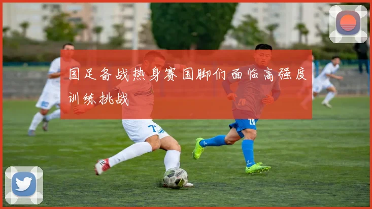国足备战热身赛国脚们面临高强度训练挑战