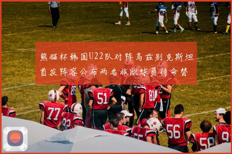 熊猫杯韩国U22队对阵乌兹别克斯坦首发阵容公布两名旅欧球员待命替补