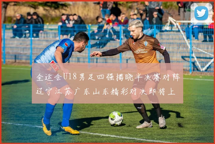 全运会U18男足四强揭晓半决赛对阵辽宁江苏广东山东精彩对决即将上演