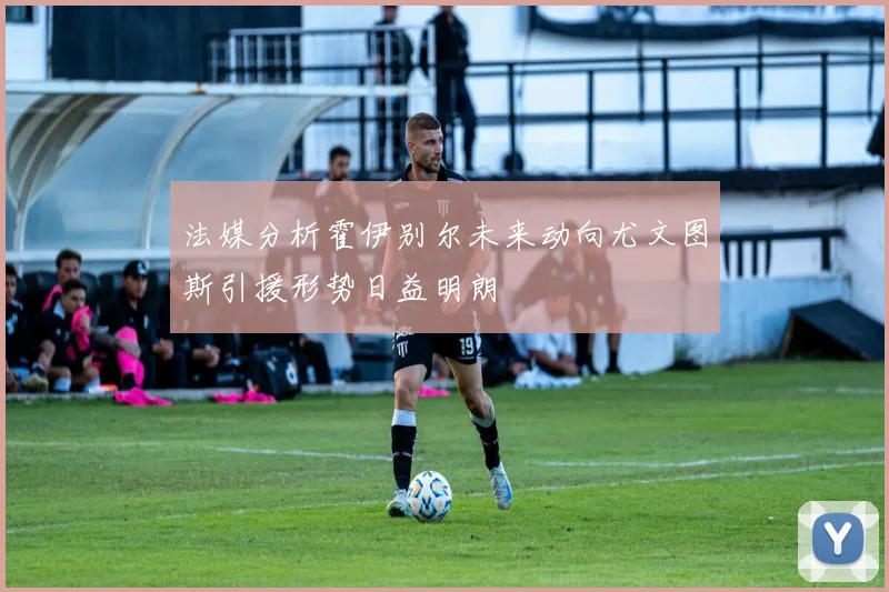 法媒分析霍伊别尔未来动向尤文图斯引援形势日益明朗
