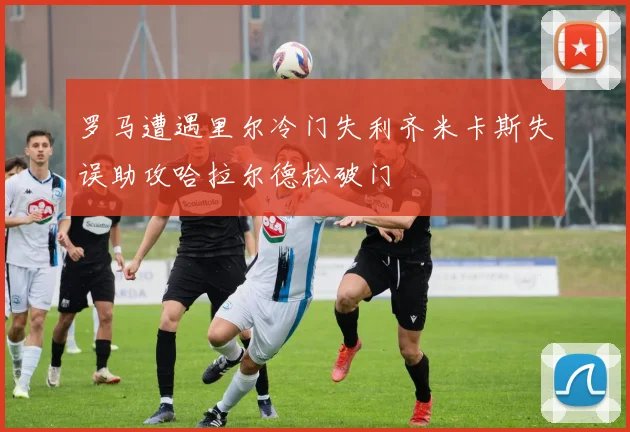 罗马遭遇里尔冷门失利齐米卡斯失误助攻哈拉尔德松破门