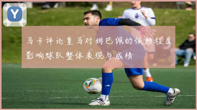 马卡评论皇马对姆巴佩的依赖程度影响球队整体表现与成绩