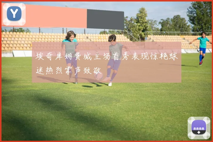 埃奇库姆费城主场首秀表现惊艳球迷热烈掌声致敬