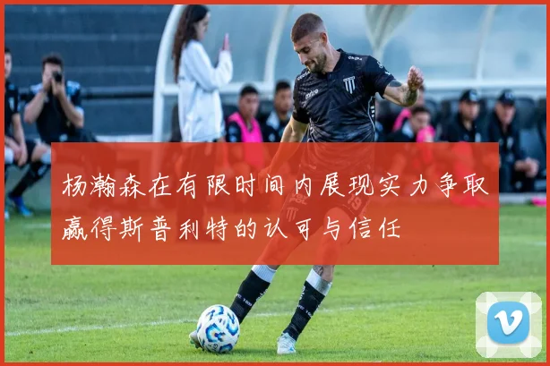 杨瀚森在有限时间内展现实力争取赢得斯普利特的认可与信任