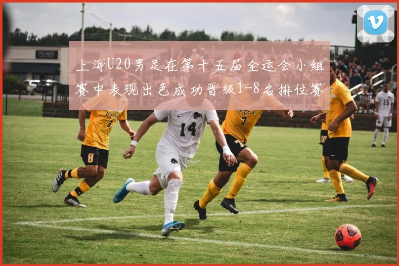 上海U20男足在第十五届全运会小组赛中表现出色成功晋级1-8名排位赛