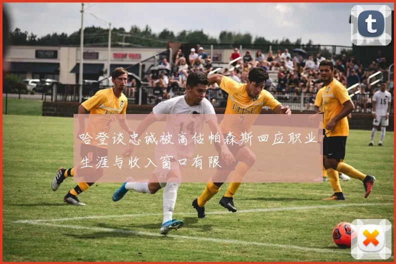 哈登谈忠诚被高估帕森斯回应职业生涯与收入窗口有限