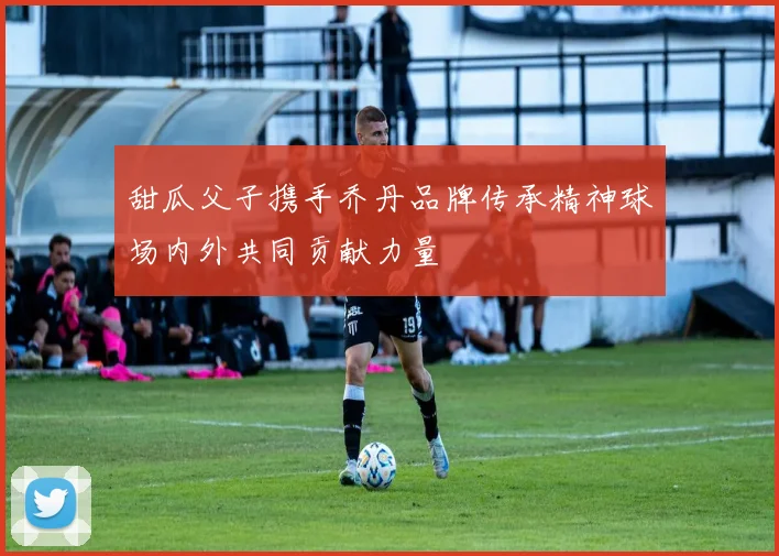 甜瓜父子携手乔丹品牌传承精神球场内外共同贡献力量