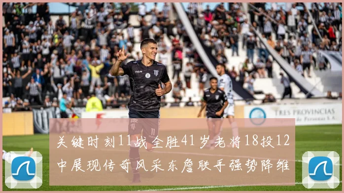 关键时刻11战全胜41岁老将18投12中展现传奇风采东詹联手强势降维打击