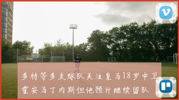 多特等多支球队关注皇马18岁中卫霍安马丁内斯但他预计继续留队