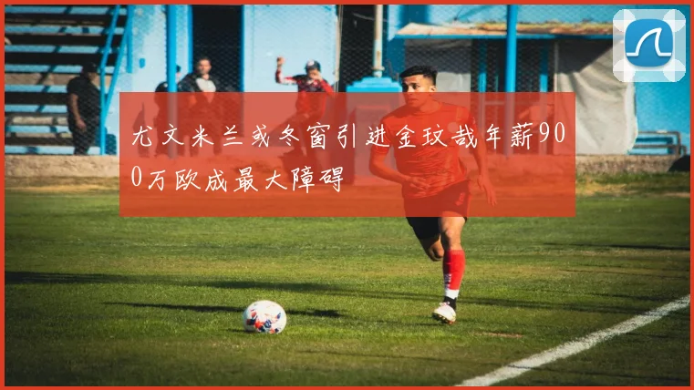 尤文米兰或冬窗引进金玟哉年薪900万欧成最大障碍