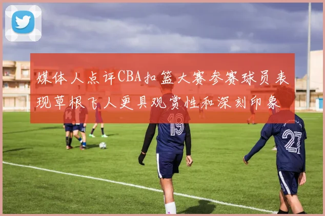 媒体人点评CBA扣篮大赛参赛球员表现草根飞人更具观赏性和深刻印象