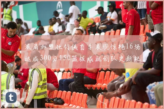 浓眉加盟独行侠首季表现惊艳16场达成300分150篮板成就创队史新纪录