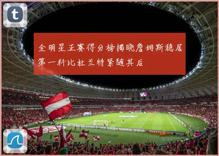 全明星正赛得分榜揭晓詹姆斯稳居第一科比杜兰特紧随其后