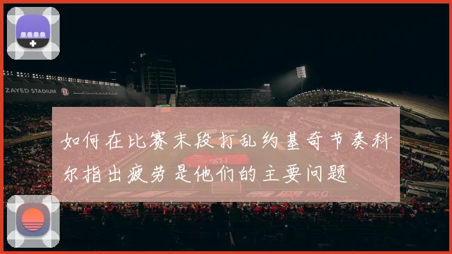 如何在比赛末段打乱约基奇节奏科尔指出疲劳是他们的主要问题