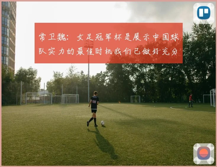 常卫魏：女足冠军杯是展示中国球队实力的最佳时机我们已做好充分准备