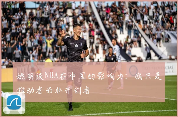 姚明谈NBA在中国的影响力：我只是推动者而非开创者