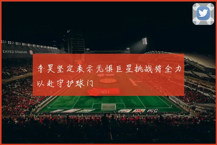李昊坚定表示无惧巨星挑战将全力以赴守护球门