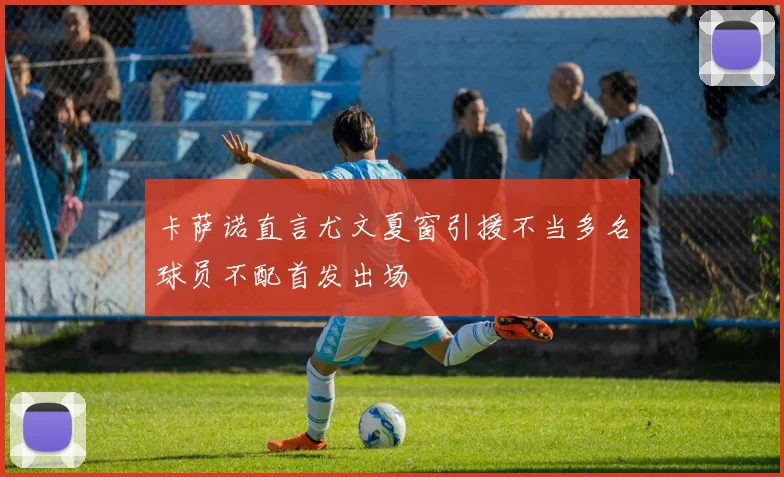 卡萨诺直言尤文夏窗引援不当多名球员不配首发出场