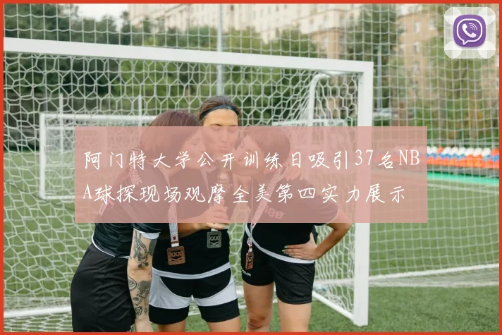 阿门特大学公开训练日吸引37名NBA球探现场观摩全美第四实力展示