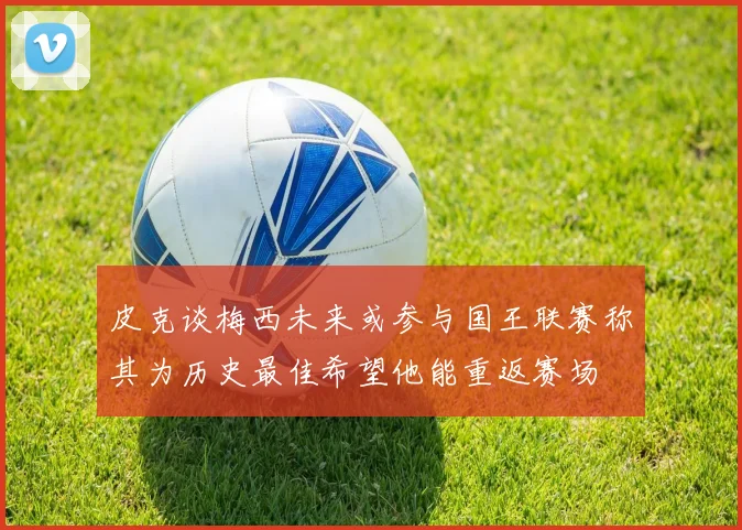 皮克谈梅西未来或参与国王联赛称其为历史最佳希望他能重返赛场
