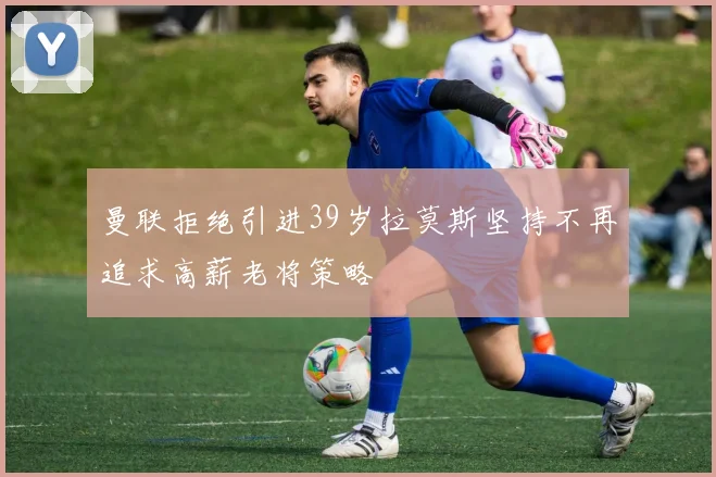 曼联拒绝引进39岁拉莫斯坚持不再追求高薪老将策略