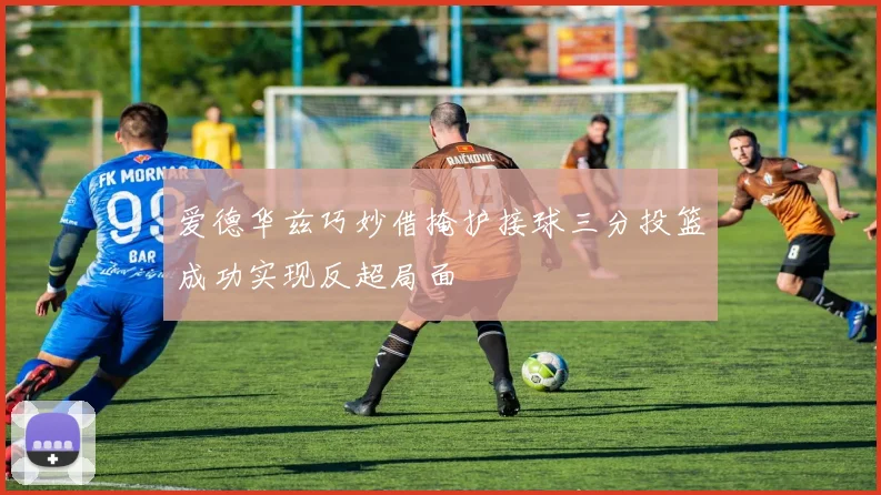 爱德华兹巧妙借掩护接球三分投篮成功实现反超局面